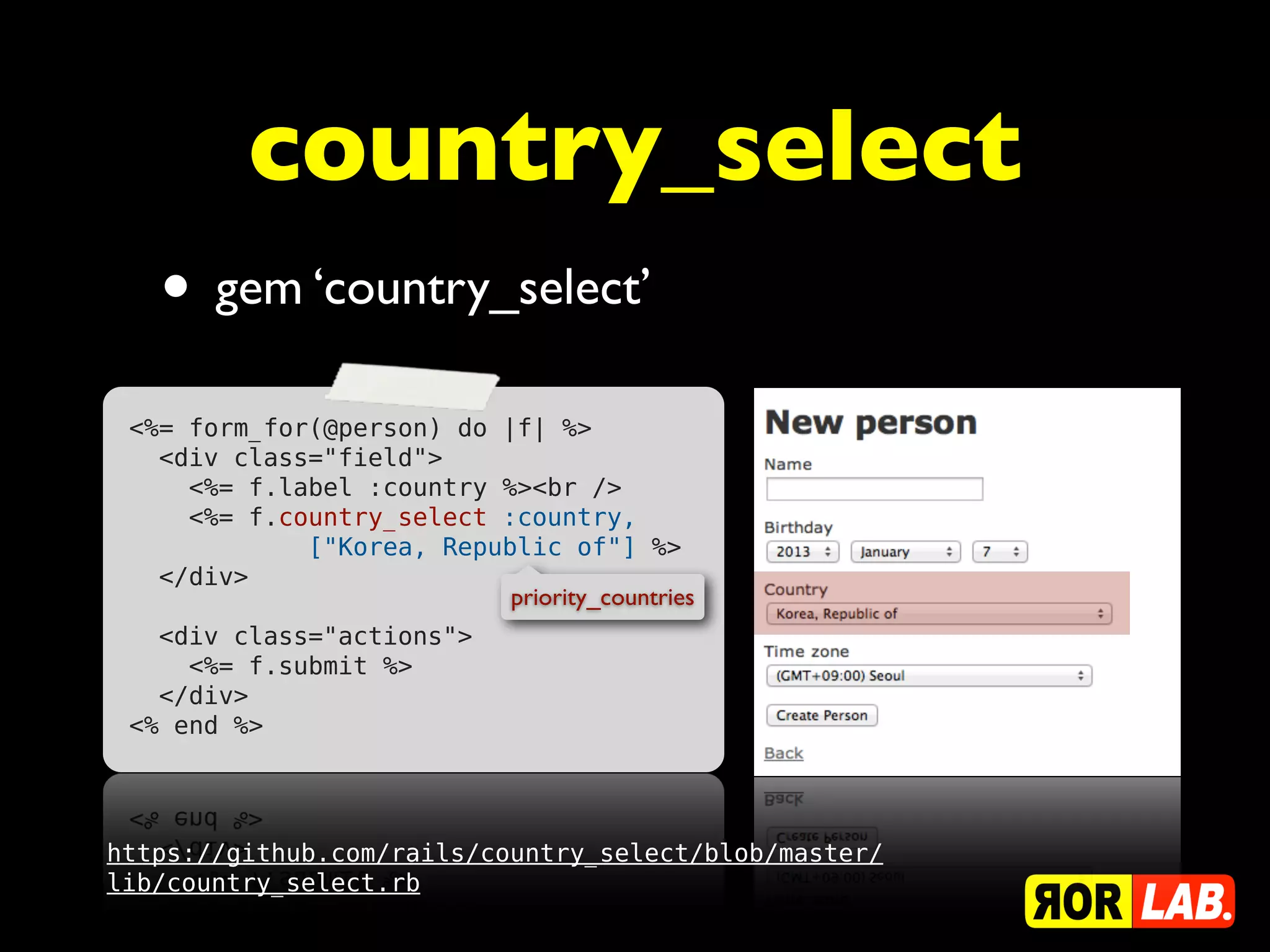 country_select
   • gem ‘country_select’
 <%= form_for(@person) do |f| %>
   <div class="field">
     <%= f.label :country %><br />
     <%= f.country_select :country,
             ["Korea, Republic of"] %>
   </div>
                           priority_countries
   <div class="actions">
     <%= f.submit %>
   </div>
 <% end %>




https://github.com/rails/country_select/blob/master/
lib/country_select.rb
 