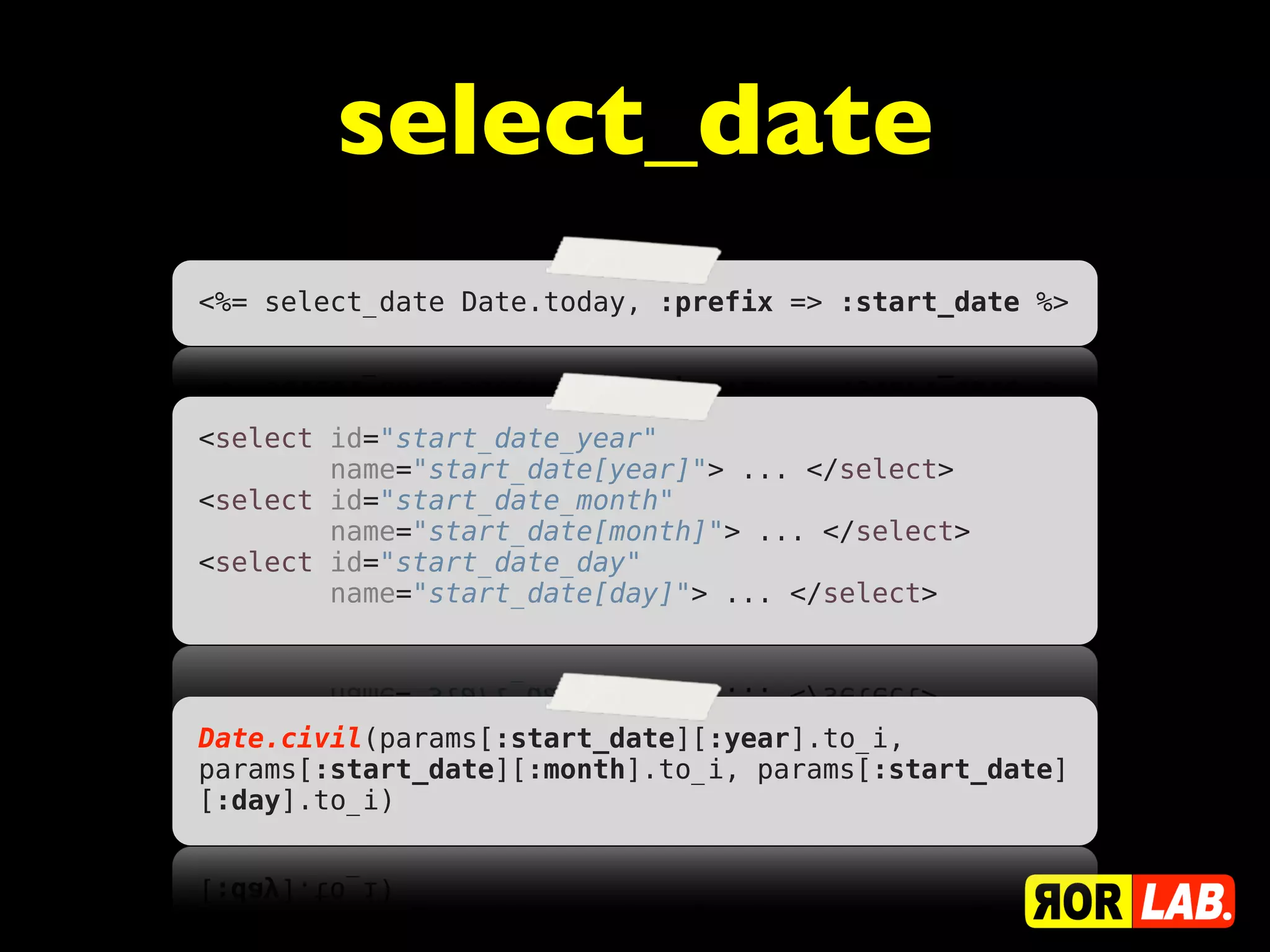 select_date
<%= select_date Date.today, :prefix => :start_date %>




<select id="start_date_year"
        name="start_date[year]"> ... </select>
<select id="start_date_month"
        name="start_date[month]"> ... </select>
<select id="start_date_day"
        name="start_date[day]"> ... </select>




Date.civil(params[:start_date][:year].to_i,
params[:start_date][:month].to_i, params[:start_date]
[:day].to_i)
 