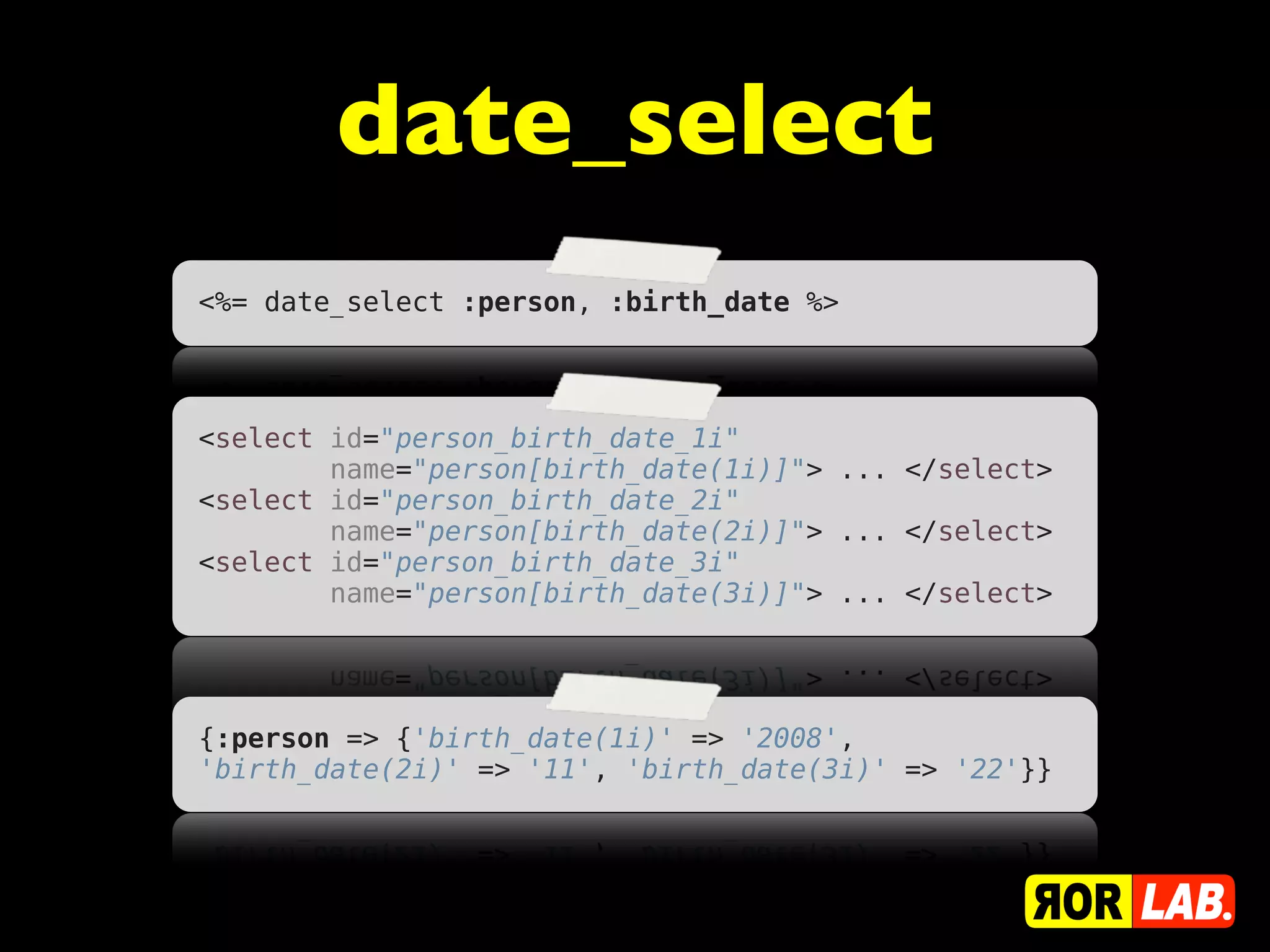 date_select
<%= date_select :person, :birth_date %>




<select id="person_birth_date_1i"
        name="person[birth_date(1i)]"> ... </select>
<select id="person_birth_date_2i"
        name="person[birth_date(2i)]"> ... </select>
<select id="person_birth_date_3i"
        name="person[birth_date(3i)]"> ... </select>




{:person => {'birth_date(1i)' => '2008',
'birth_date(2i)' => '11', 'birth_date(3i)' => '22'}}
 
