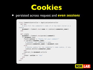 Cookies
• persisted across request and even sessions
class CommentsController < ApplicationController
  def new
    # Auto-fill the commenter's name if it has been stored in a
cookie
    @comment = Comment.new(:name => cookies[:commenter_name])
  end
 
  def create
    @comment = Comment.new(params[:comment])
    if @comment.save
      flash[:notice] = "Thanks for your comment!"
      if params[:remember_name]
        # Remember the commenter's name.
        cookies[:commenter_name] = @comment.name
      else
        # Delete cookie for the commenter's name cookie, if any.
        cookies.delete(:commenter_name)
      end
      redirect_to @comment.article
    else
      render :action => "new"
    end
  end
end
 
