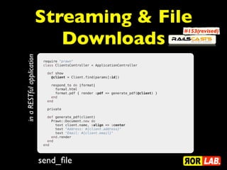 Streaming & File
Downloads
send_file
in
a
RESTful
application
require "prawn"
class ClientsController < ApplicationController
 
  def show
    @client = Client.find(params[:id])
 
    respond_to do |format|
      format.html
      format.pdf { render :pdf => generate_pdf(@client) }
    end
  end
  private
 
  def generate_pdf(client)
    Prawn::Document.new do
      text client.name, :align => :center
      text "Address: #{client.address}"
      text "Email: #{client.email}"
    end.render
  end
end
#153(revised)
 