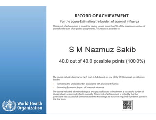 RECORD OF ACHIEVEMENT
For the courseEstimating the burden of seasonal in uenza
This record of achievement is issued for having earned more than75% of the maximum number of
points for the sum of all graded assignments. This record is awarded to
The course includes two tracks. Each track is fully based on one of the WHO manuals on in uenza
burden:
• Estimating the Disease Burden associated with Seasonal In uenza
• Estimating Economic Impact of Seasonal In uenza
The course included all methodological and practical issues to implement a successful burden of
disease study, as covered in both manuals. This record of achievement is to testify that the
participant has successfully demonstrated the knowledge to reach the required number of points in
the nal tests.
S M Nazmuz Sakib
40.0 out of 40.0 possible points (100.0%)
 