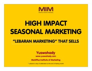 High Impact Seasonal Marketing




          HIGH IMPACT
      SEASONAL MARKETING
         “LEBARAN MARKETING” THAT SELLS

                                        Yuswohady
                                       www.yuswohady.com
                                 MarkPlus Institute of Marketing
                           * Lebaran is day of celebration at the end of fasting month
 