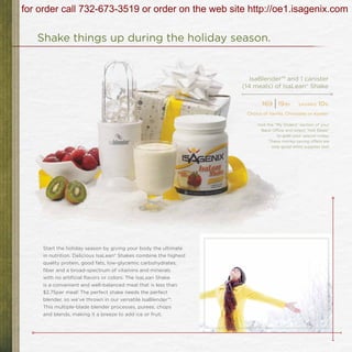 for order call 732-673-3519 or order on the web site http://oe1.isagenix.com

   Shake things up during the holiday season.


                                                                      IsaBlender™ and 1 canister
                                                                   (14 meals) of IsaLean® Shake

                                                                          $69
                                                                                | 19   bv    savings    10%
                                                                    Choice of Vanilla, Chocolate or Kosher

                                                                        Visit the “My Orders” section of your
                                                                          Back Office and select “Hot Deals”
                                                                                   to grab your special today.
                                                                               These money-saving offers are
                                                                                only good while supplies last!




     Start the holiday season by giving your body the ultimate
     in nutrition. Delicious IsaLean® Shakes combine the highest
     quality protein, good fats, low-glycemic carbohydrates,
     fiber and a broad-spectrum of vitamins and minerals
     with no artificial flavors or colors. The IsaLean Shake
     is a convenient and well-balanced meal that is less than
     $2.75per meal! The perfect shake needs the perfect
     blender, so we’ve thrown in our versatile IsaBlender™.
     This multiple-blade blender processes, purees, chops
     and blends, making it a breeze to add ice or fruit.
 