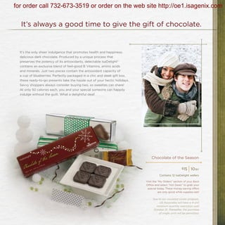 for order call 732-673-3519 or order on the web site http://oe1.isagenix.com

  It’s always a good time to give the gift of chocolate.


  It’s the only sheer indulgence that promotes health and happiness:
  delicious dark chocolate. Produced by a unique process that
  preserves the potency of its antioxidants, delectable IsaDelight®
  contains an exclusive blend of feel-good B Vitamins, amino acids
  and minerals. Just two pieces contain the antioxidant capacity of
  a cup of blueberries. Perfectly packaged in a chic and sleek gift box,
  these ready-to-go presents take the hassle out of your hectic holidays.
  Savvy shoppers always consider buying two, so sweeties can share!
  At only 50 calories each, you and your special someone can happily
  indulge without the guilt. What a delightful deal!




                                                                                Chocolate of the Season

                                                                                                         $15
                                                                                                               | 10   bv

                                                                                       Contains 12 IsaDelight wafers

                                                                            Visit the “My Orders” section of your Back
                                                                            Office and select “Hot Deals” to grab your
                                                                             special today. These money-saving offers
                                                                                      are only good while supplies last!

                                                                                 Due to our insulated cooler program,
                                                                                      US Associates will have a 4-unit
                                                                                   minimum quantity restriction until
                                                                                 October 31. Thereafter, the purchase
                                                                                     of single units will be permitted.
 
