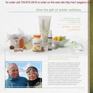 for order call 732-673-3519 or order on the web site http://oe1.isagenix.com

                           Give the gift of winter wellness.

                                                                Hand & Body Cream,
                                                           C-Lyte® and Isamune® Plus
                                                                      in organza bag

                                                                $44
                                                                      | 29   bv    savings   20%
                                                                           canada $46      | 31   bv




                                     Visit the “My Orders” section of your Back Office and select
                                     “Hot Deals” to grab your special today. These money-saving
                                     offers are only good while supplies last!


                                     The weather outside may be frightful, but with this
                                     gift set, your friends and family will feel delightful.
                                     IsaDermix® Ultra Hydrating Hand & Body Cream
                                     gives winter-worn skin rejuvenating moisture with
                                     Shea butter and 9 antioxidants from Vitamin E and
                                     green tea. For a powerful Vitamin C boost, we’ve
                                     included C-Lyte®—one serving contains 520mg of
                                     Vitamin C, equivalent to more than 5 cups of orange
                                     juice! For added support, Isamune® Plus, our great
                                     tasting, ultra-concentrated bovine colostrum, is
                                     designed to support a healthy immune system. With
                                     this powered package, family and friends will feel
                                     fantastic throughout the busy holiday season.
 