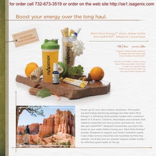 for order call 732-673-3519 or order on the web site http://oe1.isagenix.com

   Boost your energy over the long haul.


                                              Want More Energy?® sticks, shaker bottle
                                               and IsaWATER™ Alkalized Concentrate


                                                                        $18
                                                                              |6   bv    savings   28%
                                                                       Isagenix shaker bottle contains
                                                                          8 orange flavored sticks and
                                                                          1 (1oz) bottle of IsaWATER™

                                                                    Visit the “My Orders” section of your
                                                                      Back Office and select “Hot Deals”
                                                                               to grab your special today.
                                                                           These money-saving offers are
                                                                            only good while supplies last!




                                     Power up for your next outdoor adventure. This hydrat-
                                     ing and energy-enhancing package provides Want More
                                     Energy?, a refreshing drink powder loaded with a premium
                                     blend of A, B and C Vitamins, electrolytes and nutrients that
                                     replenish essentials lost during stress and exercise. You’ll
                                     also get IsaWATER™ Alkalized Concentrate; just add a few
                                     drops to your water before mixing your Want More Energy?
                                     powder. Designed to support your body’s hydration needs,
                                     it also helps remove impurities and neutralize harmful free
                                     radicals. You’ll also love our popular Isagenix shaker bottle—
                                     for effortless good health on the go.
 