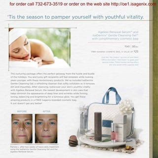 for order call 732-673-3519 or order on the web site http://oe1.isagenix.com

‘Tis the season to pamper yourself with youthful vitality.

                                                                                  Ageless Renewal Serum™ and
                                                                              IsaDermix® Gentle Cleansing Gel™
                                                                              with complimentary cosmetic bag

                                                                                                                $141
                                                                                                                       | 95   bv

                                                                             free isagenix cosmetic bag. a value of $25


                                                                                     Visit the “My Orders” section of your Back
                                                                                     Office and select “Hot Deals” to grab your
                                                                                      special today. These money-saving offers
                                                                                               are only good while supplies last!




 This nurturing package offers the perfect getaway from the hustle and bustle
 of the holidays. You and lucky gift recipients will feel renewed, while looking
 years younger, with these revolutionary products. We’ve included IsaDermix
 Gentle Cleansing Gel, a refreshing cleanser that softly exfoliates as it removes
 dirt and impurities. After cleansing, rediscover your skin’s youthful vitality
 with Ageless Renewal Serum, the newest development in skin care that
 helps diminish the appearance of deep lines and wrinkles while firming,
 toning, balancing and brightening for a luminous glow. You get these
 amazing products in a FREE Isagenix-branded cosmetic bag.
 It just doesn’t get any better!


        BEFORE                    AFTER




 Pamela L. after two weeks of twice daily treatment
 using the IsaDermix Gentle Cleansing Gel and the
 Ageless Renewal Serum.
 