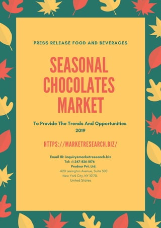 SEASONAL
CHOCOLATES
MARKET
To Provide The Trends And Opportunities
2019
PRESS RELEASE FOOD AND BEVERAGES
H T T P S : / / M A R K E T R E S E A R C H . B I Z /
Email ID: inquiry@marketresearch.biz
Tel: +1-347-826-1876
Prudour Pvt. Ltd.
420 Lexington Avenue, Suite 300
New York City, NY 10170,
United States
 