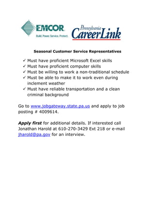 Seasonal Customer Service Representatives
 Must have proficient Microsoft Excel skills
 Must have proficient computer skills
 Must be willing to work a non-traditional schedule
 Must be able to make it to work even during
inclement weather
 Must have reliable transportation and a clean
criminal background
Go to www.jobgateway.state.pa.us and apply to job
posting # 4009614.
Apply first for additional details. If interested call
Jonathan Harold at 610-270-3429 Ext 218 or e-mail
jharold@pa.gov for an interview.
 