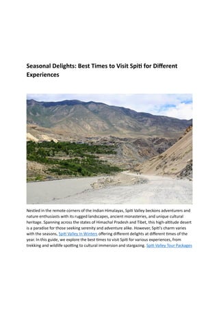 Seasonal Delights: Best Times to Visit Spiti for Different
Experiences
Nestled in the remote corners of the Indian Himalayas, Spiti Valley beckons adventurers and
nature enthusiasts with its rugged landscapes, ancient monasteries, and unique cultural
heritage. Spanning across the states of Himachal Pradesh and Tibet, this high-altitude desert
is a paradise for those seeking serenity and adventure alike. However, Spiti's charm varies
with the seasons, Spiti Valley In Winters offering different delights at different times of the
year. In this guide, we explore the best times to visit Spiti for various experiences, from
trekking and wildlife spotting to cultural immersion and stargazing. Spiti Valley Tour Packages
 
