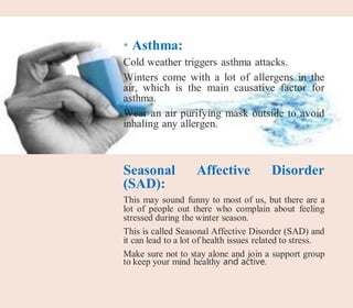 • Asthma:
Cold weather triggers asthma attacks.
Winters come with a lot of allergens in the
air, which is the main causative factor for
asthma.
Wear an air purifying mask outside to avoid
inhaling any allergen.
Seasonal Affective Disorder
(SAD):
This may sound funny to most of us, but there are a
lot of people out there who complain about feeling
stressed during the winter season.
This is called Seasonal Affective Disorder (SAD) and
it can lead to a lot of health issues related to stress.
Make sure not to stay alone and join a support group
to keep your mind healthy and active.
 