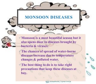MONSOON DISEASES
Monsoon is a most beautiful season but it
also opens door to diseases brought by
bacteria & viruses.
The chances of spread of water-borne
diseases increase due to temperature
changes & polluted water.
The best thing to do is to take right
precautions that keep these diseases at
bay.
 