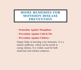 HOME REMEDIES FOR
MONSOON DISEASE
PREVENTION
• Protection Against Mosquitoes
• Prevention Against Cold & Flu
• Prevention Against Cholera:-
Ginger helps in boosting your immunity. It is a
natural antibiotic, which can be useful in
curing cholera. It is widely used for both
medicinal and culinary purposes.
 