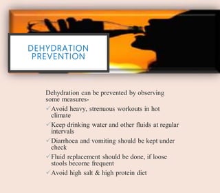 DEHYDRATION
PREVENTION
Dehydration can be prevented by observing
some measures-
Avoid heavy, strenuous workouts in hot
climate
Keep drinking water and other fluids at regular
intervals
Diarrhoea and vomiting should be kept under
check
Fluid replacement should be done, if loose
stools become frequent
Avoid high salt & high protein diet
 