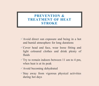 PREVENTION &
TREATMENT OF HEAT
STROKE
Avoid direct sun exposure and being in a hot
and humid atmosphere for long durations
Cover head and face, wear loose fitting and
light coloured clothes and drink plenty of
fluids
Try to remain indoors between 11 am to 4 pm,
when heat is at its peak
Avoid becoming dehydrated
Stay away from vigorous physical activities
during hot days
 