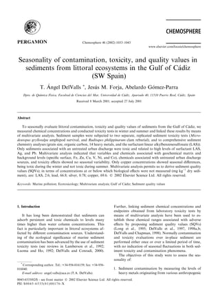 Chemosphere 46 (2002) 1033–1043
                                                                                              www.elsevier.com/locate/chemosphere



Seasonality of contamination, toxicity, and quality values in
                                                      
  sediments from littoral ecosystems in the Gulf of Cadiz
                        (SW Spain)
                     
                  T. Angel DelValls *, Jess M. Forja, Abelardo Gomez-Parra
                                          u                      
      Dpto. de Qumica Fsica, Facultad de Ciencias del Mar, Universidad de Cdiz, Apartado 40, 11510 Puerto Real, Cdiz, Spain
                 ı      ı                                                    a                                      a
                                           Received 8 March 2001; accepted 27 July 2001




Abstract

   To seasonally evaluate littoral contamination, toxicity and quality values of sediments from the Gulf of Cdiz, we
                                                                                                                a
measured chemical concentrations and conducted toxicity tests in winter and summer and linked these results by means
of multivariate analysis. Sediment samples were subjected to two separate, replicated sediment toxicity tests (Micro-
deutopus gryllotalpa amphipod survival, and Ruditapes philippinarum clam reburial), and to comprehensive sediment
chemistry analyses (grain size, organic carbon, 14 heavy metals, and the surfactant linear alkylbenzenesulfonate (LAS)).
Only sediments associated with an untreated urban discharge were toxic and related to high levels of surfactant LAS,
Ag, and Pb. Multivariate analysis indicated that variables and chemicals associated with geochemical matrix and
background levels (speciﬁc surface, Fe, Zn, Cu, V, Ni, and Co), chemicals associated with untreated urban discharge
sources, and toxicity eﬀects showed no seasonal variability. Only copper concentrations showed seasonal diﬀerences,
being toxic during the winter and not toxic during summer. Multivariate analysis permits us to derive sediment quality
values (SQVs); in terms of concentrations at or below which biological eﬀects were not measured (mg kgÀ1 dry sedi-
ment), are: LAS, 2.6; lead, 66.8; silver, 0.78; copper, 69.6. Ó 2002 Elsevier Science Ltd. All rights reserved.

Keywords: Marine pollution; Ecotoxicology; Multivariate analysis; Gulf of Cdiz; Sediment quality values
                                                                           a




1. Introduction                                                      Further, linking sediment chemical concentrations and
                                                                     endpoints obtained from laboratory toxicity tests by
   It has long been demonstrated that sediments can                  means of multivariate analysis have been used to es-
adsorb persistent and toxic chemicals to levels many                 tablish those chemical ranges associated with adverse
times higher than water column concentrations. This                  eﬀects by proposing sediment quality values (SQVs)
fact is particularly important in littoral ecosystems af-            (Long et al., 1995; DelValls et al., 1997, 1998a,b;
fected by diﬀerent contamination sources. Understand-                DelValls and Chapman, 1998). Normally contamination
ing of the ecological signiﬁcance of marine sediment                 and toxicity evaluations over in-place sediment are
contamination has been advanced by the use of sediment               performed either once or over a limited period of time,
toxicity tests (see reviews in Lamberson et al., 1992;               with no indication of seasonal ﬂuctuations in both sed-
Luoma and Ho, 1992; DelValls and Conradi, 2000).                     iment toxicity and contamination phenomena.
                                                                        The objectives of this study were to assess the sea-
                                                                     sonality of:
  *
   Corresponding author. Tel.: +34-956-016159; fax: +34-956-
016040.                                                              1. Sediment contamination by measuring the levels of
   E-mail address: angel.valls@uca.es (T.A. DelValls).                  heavy metals originating from various anthropogenic
0045-6535/02/$ - see front matter Ó 2002 Elsevier Science Ltd. All rights reserved.
PII: S 0 0 4 5 - 6 5 3 5 ( 0 1 ) 0 0 1 7 6 - X
 