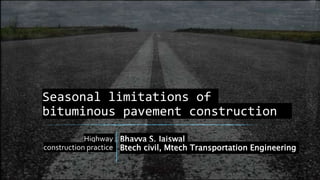 Seasonal limitations of
bituminous pavement construction
Highway
construction practice
Bhavya S. Jaiswal
Btech civil, Mtech Transportation Engineering
 