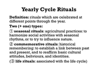 Yearly Cycle Rituals
Definition: rituals which are celebrated at
different points through the year.
Two (+ one) types:
① seasonal rituals: agricultural practices: to
harmonize social activities with seasonal
rhythms, or to try to influence nature.
② commemorative rituals: historical
remembering: to establish a link between past
and present, and to reaffirm basic cultural
attitudes, behviours, and identities.
(③ life rituals: associated with the life cycle)
 