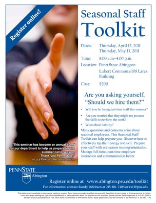 Seasonal Staff
                         e!
                  lin
            on
                                                                                    Toolkit
      er
   ist
   g
Re




                                                                                    Dates:                 Thursday, April 15, 2011
                                                                                                           Thursday, May 13, 2011
                                                                                    Time:     8:00 a.m–4:00 p.m.
                                                                                    Location: Penn State Abington
                                                                                              Lubert Commons/108 Lares
                                                                                              Building
                                                                                    Cost:                  $200

                                                                                         Are you asking yourself,
                                                                                         “Should we hire them?”
                                                                                    !" Will you be hiring part time staff this summer?
                                                                                    !" Are you worried that they might not possess 
                                                                                       the skills to perform the work? 
                                                                                    !" What about liability?
                                                                                    Many questions and concerns arise about 
                                                                                    seasonal employees. This Seasonal Staff 
                                                                                    Toolkit can help prepare you. Discover how to 
  "This seminar has become an annual event                                          effectively tap their energy and skill. Prepare 
for our department to help us prepare for the                                       your staff with pre­season training/orientation. 
                      summer camp season.                                           Manage full­time, part­time employee 
                     Thank you Penn State."                                         interaction and communication better.
               —Local Parks and Recreation Director




                                             Register online at www.abington.psu.edu/toolkit
                                     For information, contact Randy Inbritsen at 215‐881‐7405 or rxi3@psu.edu
      !"#$%&'()#*+,#-.%#$%+/+#)+()0%#.%+),01.+,#/0%203#+%-.%104'0$,5%60..%7,+,0%0.*-'1+80$%4'+)#903%&01$-.$%:#,"%3#$+(#)#,#0$%,-%&+1,#*#&+,0%#.%#,$%&1-81+2$%+.3%+*,#/#,#0$5%
         If you anticipate needing any type of accommodation or have questions about the physical access provided, please contact Randy Ingbritsen at 215‐881‐7405 in
              +3/+.*0%-;%<-'1%&+1,#*#&+,#-.%-1%/#$#,5%60..%7,+,0%#$%*-22#,,03%,-%+;912+,#/0%+*,#-.=%04'+)%-&&-1,'.#,<=%+.3%,"0%3#/01$#,<%-;%#,$%:-1>;-1*05%?5%@3%ABC%DDEFG
 