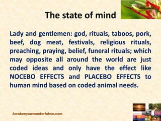 The state of mind
Lady and gentlemen: god, rituals, taboos, pork,
beef, dog meat, festivals, religious rituals,
preaching, praying, belief, funeral rituals; which
may opposite all around the world are just
coded ideas and only have the effect like
NOCEBO EFFECTS and PLACEBO EFFECTS to
human mind based on coded animal needs.
Awakenyouwonderfulwe.com
 