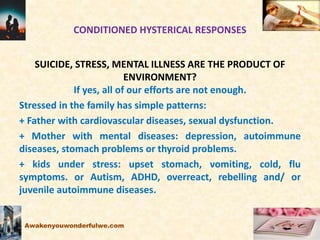 CONDITIONED HYSTERICAL RESPONSES
SUICIDE, STRESS, MENTAL ILLNESS ARE THE PRODUCT OF
ENVIRONMENT?
If yes, all of our efforts are not enough.
Stressed in the family has simple patterns:
+ Father with cardiovascular diseases, sexual dysfunction.
+ Mother with mental diseases: depression, autoimmune
diseases, stomach problems or thyroid problems.
+ kids under stress: upset stomach, vomiting, cold, flu
symptoms. or Autism, ADHD, overreact, rebelling and/ or
juvenile autoimmune diseases.
Awakenyouwonderfulwe.com
 
