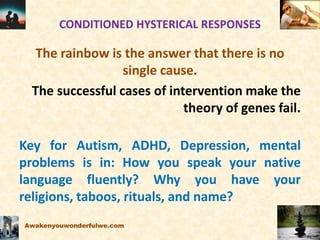 CONDITIONED HYSTERICAL RESPONSES
The rainbow is the answer that there is no
single cause.
The successful cases of intervention make the
theory of genes fail.
Key for Autism, ADHD, Depression, mental
problems is in: How you speak your native
language fluently? Why you have your
religions, taboos, rituals, and name?
Awakenyouwonderfulwe.com
 