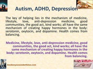 Autism, ADHD, Depression
The key of helping lies in the mechanism of medicine,
lifestyle, love, anti-depression medicine, good
communities, the good act, kind works; all have the same
mechanism of creating happy hormones in the body:
serotonin, oxytocin, and dopamine. Health comes from
balancing.
Medicine, lifestyle, love, anti-depression medicine, good
communities, the good act, kind works; all have the
same mechanism of creating happy hormones in the
body: serotonin, oxytocin, and dopamine. Health comes
from balancing.
Awakenyouwonderfulwe.com
 