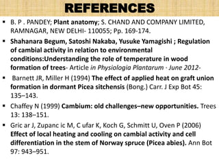 REFERENCES
 B. P . PANDEY; Plant anatomy; S. CHAND AND COMPANY LIMITED,
RAMNAGAR, NEW DELHI- 110055; Pp. 169-174.
 Shahanara Begum, Satoshi Nakaba, Yusuke Yamagishi ; Regulation
of cambial activity in relation to environmental
conditions:Understanding the role of temperature in wood
formation of trees- Article in Physiologia Plantarum · June 2012-
 Barnett JR, Miller H (1994) The effect of applied heat on graft union
formation in dormant Picea sitchensis (Bong.) Carr. J Exp Bot 45:
135–143.
 Chaffey N (1999) Cambium: old challenges–new opportunities. Trees
13: 138–151.
 Gric ar J, Zupanc ic M, C ufar K, Koch G, Schmitt U, Oven P (2006)
Effect of local heating and cooling on cambial activity and cell
differentiation in the stem of Norway spruce (Picea abies). Ann Bot
97: 943–951.
 