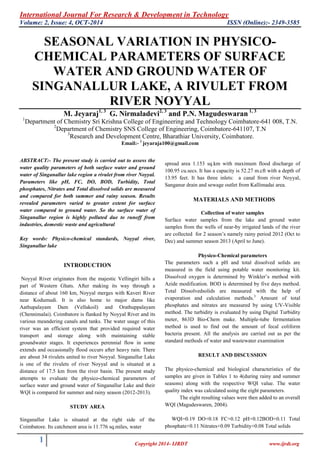International Journal For Research & Development in Technology
Volume: 2, Issue: 4, OCT-2014 ISSN (Online):- 2349-3585
1 Copyright 2014- IJRDT www.ijrdt.org
SEASONAL VARIATION IN PHYSICO-
CHEMICAL PARAMETERS OF SURFACE
WATER AND GROUND WATER OF
SINGANALLUR LAKE, A RIVULET FROM
RIVER NOYYAL
M. Jeyaraj1, 3
G. Nirmaladevi2, 3
and P.N. Magudeswaran 1, 3
1
Department of Chemistry Sri Krishna College of Engineering and Technology Coimbatore-641 008, T.N.
2
Department of Chemistry SNS College of Engineering, Coimbatore-641107, T.N
3
Research and Development Centre, Bharathiar University, Coimbatore.
Email:- 1
jeyaraja100@gmail.com
ABSTRACT:- The present study is carried out to assess the
water quality parameters of both surface water and ground
water of Singanallur lake region a rivulet from river Noyyal.
Parameters like pH, FC, DO, BOD, Turbidity, Total
phosphates, Nitrates and Total dissolved solids are measured
and compared for both summer and rainy season. Results
revealed parameters varied to greater extent for surface
water compared to ground water. So the surface water of
Singanallur region is highly polluted due to runoff from
industries, domestic waste and agricultural
Key words: Physico-chemical standards, Noyyal river,
Singanallur lake
INTRODUCTION
Noyyal River originates from the majestic Vellingiri hills a
part of Western Ghats. After making its way through a
distance of about 160 km, Noyyal merges with Kaveri River
near Kodumudi. It is also home to major dams like
Aathupalayam Dam (Vellakoil) and Orathuppalayam
(Chennimalai). Coimbatore is flanked by Noyyal River and its
various meandering canals and tanks. The water usage of this
river was an efficient system that provided required water
transport and storage along with maintaining stable
groundwater stages. It experiences perennial flow in some
extends and occasionally flood occurs after heavy rain. There
are about 34 rivulets united to river Noyyal. Singanallur Lake
is one of the rivulets of river Noyyal and is situated at a
distance of 17.5 km from the river basin. The present study
attempts to evaluate the physico-chemical parameters of
surface water and ground water of Singanallur Lake and their
WQI is compared for summer and rainy season (2012-2013).
STUDY AREA
Singanallur Lake is situated at the right side of the
Coimbatore. Its catchment area is 11.776 sq.miles, water
spread area 1.153 sq.km with maximum flood discharge of
100.95 cu.secs. It has a capacity is 52.27 m.cft with a depth of
13.95 feet. It has three inlets: a canal from river Noyyal,
Sanganur drain and sewage outlet from Kallimadai area.
MATERIALS AND METHODS
Collection of water samples
Surface water samples from the lake and ground water
samples from the wells of near-by irrigated lands of the river
are collected for 2 season’s namely rainy period 2012 (Oct to
Dec) and summer season 2013 (April to June).
Physico-Chemical parameters
The parameters such a pH and total dissolved solids are
measured in the field using potable water monitoring kit.
Dissolved oxygen is determined by Winkler’s method with
Azide modification. BOD is determined by five days method.
Total Dissolvedsolids are measured with the help of
evaporation and calculation methods.3
Amount of total
phosphates and nitrates are measured by using UV-Visible
method. The turbidity is evaluated by using Digital Turbidity
meter, 863D Bio-Chem make. Multiple-tube fermentation
method is used to find out the amount of fecal coliform
bacteria present. All the analysis are carried out as per the
standard methods of water and wastewater examination
RESULT AND DISCUSSION
The physico-chemical and biological characteristics of the
samples are given in Tables 1 to 4(during rainy and summer
seasons) along with the respective WQI value. The water
quality index was calculated using the eight parameters.
The eight resulting values were then added to an overall
WQI (Magudeswaren, 2004).
WQI=0.19 DO+0.18 FC+0.12 pH+0.12BOD+0.11 Total
phosphate+0.11 Nitrates+0.09 Turbidity+0.08 Total solids
 