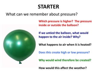 STARTER What can we remember about pressure? Which pressure is higher?  The pressure inside or outside the balloon? If we untied the balloon, what would happen to the air inside? Why? What happens to air when it is heated? Does this create high or low pressure? Why would wind therefore be created? How would this affect the weather? 