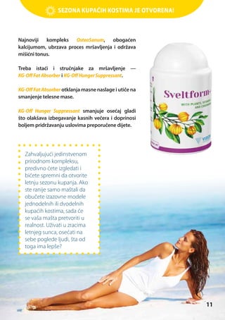 Sezona kupaćih kostima je otvorena!

Najnoviji kompleks OsteoSanum, obogaćen
kalcijumom, ubrzava proces mršavljenja i održava
mišićni tonus.
Treba istaći i stručnjake za mršavljenje —
KG-Off Fat Absorber i KG-Off Hunger Suppressant.
KG-Off Fat Absorber otklanja masne naslage i utiče na
smanjenje telesne mase.
KG-Off Hunger Suppressant smanjuje osećaj gladi
što olakšava izbegavanje kasnih večera i doprinosi
boljem pridržavanju uslovima preporučene dijete.

Zahvaljujući jedinstvenom
prirodnom kompleksu,
predivno ćete izgledati i
bićete spremni da otvorite
letnju sezonu kupanja. Ako
ste ranije samo maštali da
obučete izazovne modele
jednodelnih ili dvodelnih
kupaćih kostima, sada će
se vaša mašta pretvoriti u
realnost. Uživati u zracima
letnjeg sunca, osećati na
sebe poglede ljudi, šta od
toga ima lepše?

11

 