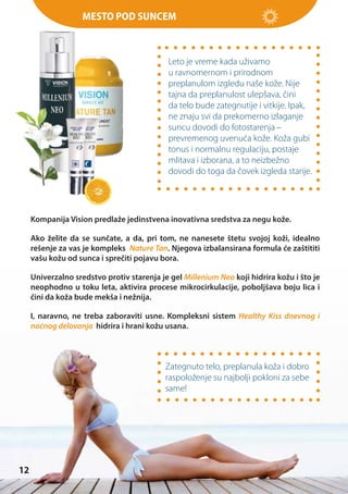 Mesto pod suncem

Leto je vreme kada uživamo
u ravnomernom i prirodnom
preplanulom izgledu naše kože. Nije
tajna da preplanulost ulepšava, čini
da telo bude zategnutije i vitkije. Ipak,
ne znaju svi da prekomerno izlaganje
suncu dovodi do fotostarenja –
prevremenog uvenuća kože. Koža gubi
tonus i normalnu regulaciju, postaje
mlitava i izborana, a to neizbežno
dovodi do toga da čovek izgleda starije.

Kompanija Vision predlaže jedinstvena inovativna sredstva za negu kože.
Ako želite da se sunčate, a da, pri tom, ne nanesete štetu svojoj koži, idealno
rešenje za vas je kompleks Nature Tan. Njegova izbalansirana formula će zaštititi
vašu kožu od sunca i sprečiti pojavu bora.
Univerzalno sredstvo protiv starenja je gel Millenium Neo koji hidrira kožu i što je
neophodno u toku leta, aktivira procese mikrocirkulacije, poboljšava boju lica i
čini da koža bude mekša i nežnija.
I, naravno, ne treba zaboraviti usne. Kompleksni sistem Healthy Kiss dnevnog i
noćnog delovanja hidrira i hrani kožu usana.

Zategnuto telo, preplanula koža i dobro
raspoloženje su najbolji pokloni za sebe
same!

12

 