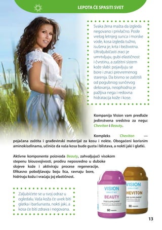 Lepota ćeЗАГОЛОВОК
spasiti svet

Svaka žena mašta da izgleda
negovano i privlačno. Posle
vrelog letnjeg sunca i morske
vode, kosa izgleda tužno,
isušena je, krta i beživotna.
Ultraljubičasti zraci je
umrtvljuju, gubi elastičnost
i čvrstinu, a zaštitni sistem
kože slabi: pojavljuju se
bore i znaci prevremenog
starenja. Da bismo se zaštitili
od pogubnog sunčevog
delovanja, neophodna je
pažljiva nega i redovna
hidratacija kože i kose.

Kompanija Vision vam predlaže
jedinstvena sredstva za negu:
Cheviton i Beauty.
Kompleks
Cheviton
—
pojačana zaštita i građevinski materijal za kosu i nokte. Obogaćeni korisnim
aminokiselinama, učiniće da vaša kosa bude gusta i blistava, a nokti jaki i glatki.
Aktivne komponente poizvoda Beauty, zahvaljujući visokom
stepenu biousvojivosti, prodiru neposredno u duboke
slojeve kože i aktiviraju procese regeneracije.
Efikasno poboljšavaju boju lica, ravnaju bore,
hidriraju kožu i vraćaju joj elastičnost.

Zaljubićete se u svoj odraz u
ogledalu. Vaša koža će uvek biti
glatka i baršunasta, nokti jaki, a
kosa će biti zdrava i negovana.

13

 