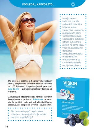 ЗАГОЛОВОКKAKVO LETO...
POGLEDAJ,

Leto je vreme
kada nas priroda
raduje intenzivnijim
bojama, lepim
vremenom i, naravno,
zaslepljujuće jakim
suncem! Ipak, malo
ko zna da se od jakog
letnjeg sunca mora
zaštititi ne samo koža,
već i oči. Dugotrajno
delovanje
ultraljubičastih zraka
može da ošteti
mrežnjaču oka, pa
čak i da dovede do
ozbiljnih oboljenja.

Da bi se oči zaštitile od agresivnih sunčevih
zraka, neophodno je nositi naočari za sunce
sa UV filterima i upotrebljavati proizvod
Safe-to-see — prirodni kompleks vitamina od
Vision-a.
Zahvaljujući izbalansiranoj formuli korisnih
komponenata, proizvod Safe-to-see ne samo
da će zaštititi vaše oči od ultraljubičastog
zračenja, već će sprečiti crvenilo i suvoću istih.

Ovo leto neće proći neprimećeno,
uživajte u očaravajućim bojama leta i
dobrom raspoloženju!

14

 