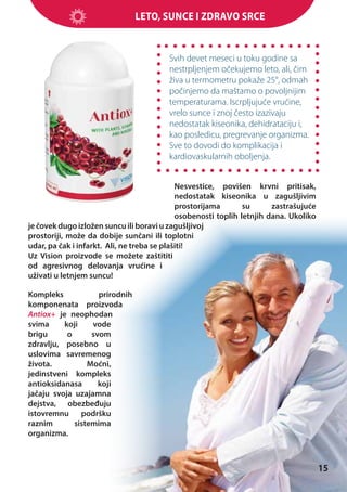 Leto, sunce i zdravo srce

Svih devet meseci u toku godine sa
nestrpljenjem očekujemo leto, ali, čim
živa u termometru pokaže 25°, odmah
počinjemo da maštamo o povoljnijim
temperaturama. Iscrpljujuće vrućine,
vrelo sunce i znoj često izazivaju
nedostatak kiseonika, dehidrataciju i,
kao posledicu, pregrevanje organizma.
Sve to dovodi do komplikacija i
kardiovaskularnih oboljenja.
Nesvestice, povišen krvni pritisak,
nedostatak kiseonika u zagušljivim
prostorijama
su
zastrašujuće
osobenosti toplih letnjih dana. Ukoliko
je čovek dugo izložen suncu ili boravi u zagušljivoj
prostoriji, može da dobije sunčani ili toplotni
udar, pa čak i infarkt. Ali, ne treba se plašiti!
Uz Vision proizvode se možete zaštititi
od agresivnog delovanja vrućine i
uživati u letnjem suncu!
Kompleks
prirodnih
komponenata proizvoda
Antiox+ je neophodan
svima
koji
vode
brigu
o
svom
zdravlju, posebno u
uslovima savremenog
života.
Moćni,
jedinstveni kompleks
antioksidanasa
koji
jačaju svoja uzajamna
dejstva, obezbeđuju
istovremnu podršku
raznim
sistemima
organizma.

15

 