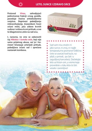 Leto, sunce i zdravo srce
Proizvod
Vinex,
zahvaljujući
jedinstvenoj frakciji crnog grožđa,
poseduje moćna antioksidantna
svojstva. Doprinosi poboljšanju
mikrocirkulacije, kiseonikom hrani
srčani mišić, jača zidove krvnih
sudova i snižava krvni pritisak, a sve
to blagotvorno utiče na rad srca.
I, naravno, ne sme se zaboraviti
čaj Hibiskus i šumsko voće, koji nije
samo prijatnog ukusa, već je i koristan! Smanjuje arterijski pritisak,
poboljšava srčani rad i sprečava
nastanak trombova.

Sad vam nisu strašni ni
jako sunce, ni znoj, ni nagle
temperaturne promene! Odlično
ćete se osećati kod kuće, na
plaži, u prirodi, pa čak i u
zagušljivoj kancelariji. Dočekajte
leto sa Vision-om, a vreme koje
provedete u toku leta će biti
veselo i zanimljivo!

17

 