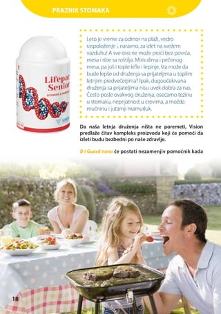 Praznik stomaka

Leto je vreme za odmor na plaži, vedro
raspoloženje i, naravno, za izlet na svežem
vazduhu! A sve ovo ne može proći bez povrća,
mesa i ribe sa roštilja. Miris dima i pečenog
mesa, pa još i tople kifle i lepinje, šta može da
bude lepše od druženja sa prijateljima u toplim
letnjim predvečerjima? Ipak, dugoočekivana
druženja sa prijateljima nisu uvek dobra za nas.
Često posle ovakvog druženja, osećamo težinu
u stomaku, neprijatnost u crevima, a možda
mučninu i jutarnji mamurluk.
Da naša letnja druženja ništa ne poremeti, Vision
predlaže čitav kompleks proizvoda koji će pomoći da
izleti budu bezbedni po naše zdravlje.
D i Guard nano će postati nezamenjiv pomoćnik kada

18

 