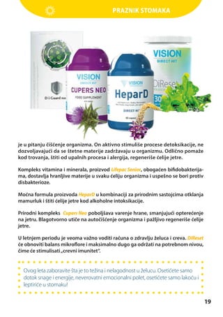 Praznik stomaka

je u pitanju čišćenje organizma. On aktivno stimuliše procese detoksikacije, ne
dozvoljavajući da se štetne materije zadržavaju u organizmu. Odlično pomaže
kod trovanja, štiti od upalnih procesa i alergija, regeneriše ćelije jetre.
Kompleks vitamina i minerala, proizvod Lifepac Senior, obogaćen bifidobakterijama, dostavlja hranljive materije u svaku ćeliju organizma i uspešno se bori protiv
disbakterioze.
Moćna formula proizvoda HeparD u kombinaciji za prirodnim sastojcima otklanja
mamurluk i štiti ćelije jetre kod alkoholne intoksikacije.
Prirodni kompleks Cupers Neo poboljšava varenje hrane, smanjujući opterećenje
na jetru. Blagotvorno utiče na autočišćenje organizma i pažljivo regeneriše ćelije
jetre.
U letnjem periodu je veoma važno voditi računa o zdravlju želuca i creva. DiReset
će obnoviti balans mikroflore i maksimalno dugo ga održati na potrebnom nivou,
čime će stimulisati „crevni imunitet“.

Ovog leta zaboravite šta je to težina i nelagodnost u želucu. Osetićete samo
dotok snage i energije, neverovatni emocionalni polet, osetićete samo lakoću i
leptiriće u stomaku!

19

 