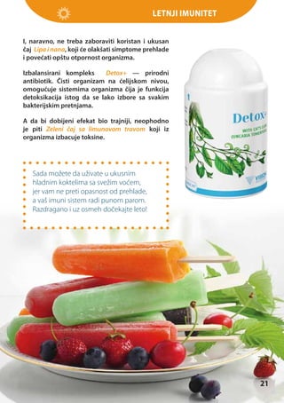 Letnji imunitet
I, naravno, ne treba zaboraviti koristan i ukusan
čaj Lipa i nana, koji će olakšati simptome prehlade
i povećati opštu otpornost organizma.
Izbalansirani kompleks
Detox+ — prirodni
antibiotik. Čisti organizam na ćelijskom nivou,
omogućuje sistemima organizma čija je funkcija
detoksikacija istog da se lako izbore sa svakim
bakterijskim pretnjama.
A da bi dobijeni efekat bio trajniji, neophodno
je piti Zeleni čaj sa limunovom travom koji iz
organizma izbacuje toksine.

Sada možete da uživate u ukusnim
hladnim koktelima sa svežim voćem,
jer vam ne preti opasnost od prehlade,
a vaš imuni sistem radi punom parom.
Razdragano i uz osmeh dočekajte leto!

21

 