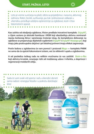 Start, pažnja, leto!

Leto je vreme sunčanja na plaži, izleta sa prijateljima i, naravno, aktivnog
odmora. Roleri, bicikli, surfovanje, pa čak i jednostavan odlazak u
vikendicu priređuje ozbiljno opterećenje za zglobove, kosti i čitav
lokomotorni aparat.
Kao zaštita od oboljenja zglobova, Vision predlaže inovativni kompleks EnjoyNT,
u čijem sastavu je ekstrakt bambusa i MSM koji obezbeđuju aktivnu remineralizaciju koštanog tkiva i sprečavaju trošenje istog. Za kompleksno delovanje na
zglobove se preporučuju dijetetski suplement EnjoyNT i EnjoyNT Harpago gel, koji
imaju jako protivupalno dejstvo i pri lokalnoj primeni imaju efekat zagrevanja.
Protiv bolova u zglobovima će vam pomoći i proizvod Mega — kompleks PNMK
ne samo da će ojačati lokomotorni sistem, već će otkloniti i upalu u zglobovima.
A od posledica teškog rada na velikim vrućinama će vas zaštititi Brain-o-flex
koji aktivira krvotok, smanjuje rizik od moždanog udara i infarkta, a doprinosi i
regeneraciji moždanih ćelija.

Sada će vam svaki vid sporta i rad u vikendici doneti
samo radost i energiju! Veselo i u pokretu dočekajte
leto!

22

 