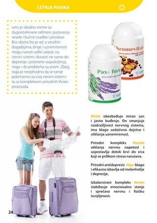 Letnja panika

Leto je idealno vreme za
dugoočekivane odmore, putovanja,
vesele i bučne svadbe i proslave.
Bez obzira što je reč o veselim
događajima, brige i uznemirenost
mogu naneti veliki udarac na
nervni sistem i dovesti ne samo do
depresije i promene raspoloženja,
nego i do problema sa snom. Zbog
toga je neophodno da se ranije
pobrinemo za svoj nervni sistem i
to sa kompleksom prirodnih Vision
proizvoda.

Mistik obezbeđuje miran san
i jasno buđenje. On smanjuje
razdražljivost nervnog sistema,
ima blago sedativno dejstvo i
otklanja uznemirenost.
Prirodni
kompleks
Passilat
otklanja nervnu napetost i
uspostavlja dotok krvi do srca
koji se prilikom stresa narušava.
Prirodni antidepresiv Hiper blago
i efikasno izbavlja od melanholije
i depresije.
Izbalansirani kompleks Revien
stabilizuje emocionalno stanje
i sprečava nervnu i fizičku
iscrpljenost.

24

 