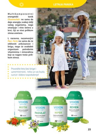 Letnja panika
Multikomponentni
energetski
tonik
Chromevital+ ne samo da
daje energiju svakoj ćeliji
vašeg organizma, nego
smanjuje i nivo šećera u
krvi, čiji se nivo prilikom
stresa uvećava.
I, naravno, nezamenjivi
Pax+ forte ne samo da će
otkloniti anksioznost i
brigu, nego će snabdeti
organizam
potrebnim
vitaminima i mineralima
koji se najpre troše prilikom stresa.

Provedite leto bez brige i
uznemirenosti, neka uz vas budu
sunce i dobro raspoloženje!

25

 