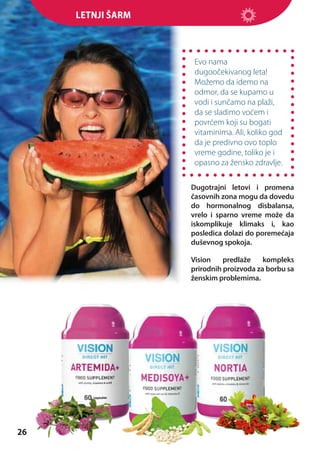 Letnji šarm

Evo nama
dugoočekivanog leta!
Možemo da idemo na
odmor, da se kupamo u
vodi i sunčamo na plaži,
da se sladimo voćem i
povrćem koji su bogati
vitaminima. Ali, koliko god
da je predivno ovo toplo
vreme godine, toliko je i
opasno za žensko zdravlje.
Dugotrajni letovi i promena
časovnih zona mogu da dovedu
do hormonalnog disbalansa,
vrelo i sparno vreme može da
iskomplikuje klimaks i, kao
posledica dolazi do poremećaja
duševnog spokoja.
Vision
predlaže
kompleks
prirodnih proizvoda za borbu sa
ženskim problemima.

26

 