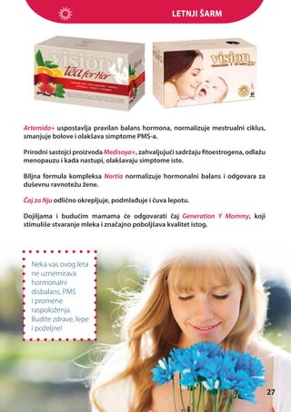 Letnji šarm

Artemida+ uspostavlja pravilan balans hormona, normalizuje mestrualni ciklus,
smanjuje bolove i olakšava simptome PMS-a.
Prirodni sastojci proizvoda Medisoya+, zahvaljujući sadržaju fitoestrogena, odlažu
menopauzu i kada nastupi, olakšavaju simptome iste.
Biljna formula kompleksa Nortia normalizuje hormonalni balans i odgovara za
duševnu ravnotežu žene.
Čaj za Nju odlično okrepljuje, podmlađuje i čuva lepotu.
Dojiljama i budućim mamama će odgovarati čaj Generation Y Mommy, koji
stimuliše stvaranje mleka i značajno poboljšava kvalitet istog.

Neka vas ovog leta
ne uznemirava
hormonalni
disbalans, PMS
i promene
raspoloženja.
Budite zdrave, lepe
i poželjne!

27

 