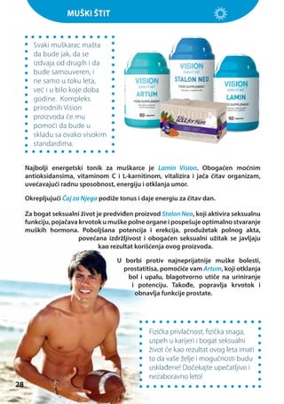 Muški štit

Svaki muškarac mašta
da bude jak, da se
izdvaja od drugih i da
bude samouveren, i
ne samo u toku leta,
već i u bilo koje doba
godine. Kompleks
prirodnih Vision
proizvoda će mu
pomoći da bude u
skladu sa ovako visokim
standardima.
Najbolji energetski tonik za muškarce je Lamin Vision. Obogaćen moćnim
antioksidansima, vitaminom С i L-karnitinom, vitalizira i jača čitav organizam,
uvećavajući radnu sposobnost, energiju i otklanja umor.
Okrepljujući Čaj za Njega podiže tonus i daje energiu za čitav dan.
Za bogat seksualni život je predviđen proizvod Stalon Neo, koji aktivira seksualnu
funkciju, pojačava krvotok u muške polne organe i pospešuje optimalno stvaranje
muških hormona. Poboljšana potencija i erekcija, produžetak polnog akta,
povećana izdržljivost i obogaćen seksualni užitak se javljaju
kao rezultat korišćenja ovog proizvoda.
U borbi protiv najneprijatnije muške bolesti,
prostatitisa, pomoćiće vam Artum, koji otklanja
bol i upalu, blagotvorno utiče na uriniranje
i potenciju. Takođe, popravlja krvotok i
obnavlja funkcije prostate.

28

Fizička privlačnost, fizička snaga,
uspeh u karijeri i bogat seksualni
život će kao rezultat ovog leta imati
to da vaše želje i mogućnosti budu
usklađene! Dočekajte upečatljivo i
nezaboravno leto!

 