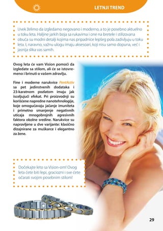 Letnji trend

Uvek želimo da izgledamo negovano i moderno, a to je posebno aktuelno
u toku leta. Haljine jarkih boja sa rukavima i one na bretele i stilizovana
obuća su modni detalji kojima nas pripadnice lepšeg pola zadivljuju u toku
leta. I, naravno, važnu ulogu imaju aksesoari, koji nisu samo dopuna, već i
jasnija slika vas samih.
Ovog leta će vam Vision pomoći da
izgledate sa stilom, ali će se istovremeno i brinuti o vašem zdravlju.
Fine i moderne narukvice PentActiv
sa pet jedinstvenih dodataka i
23-karatnom pozlatom imaju jak
isceljujući efekat. Pri proizvodnji su
korišćene napredne nanotehnologije,
koje omogućavaju jačanje imuniteta
i primetno smanjenje negativnih
uticaja mnogobrojnih agresivnih
faktora okolne sredine. Narukvice su
napravljene u dve varijante: klasično
dizajnirane za muškarce i elegantno
za žene.

Dočekajte leto sa Vision-om! Ovog
leta ćete biti lepi, graciozni i sve ćete
očarati svojim posebnim stilom!

29

 