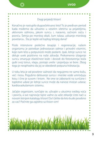 Uvod

Dragi prijatelji Vision!
Konačno je nastupilo dugoočekivano leto! To je predivan period
kada možemo da uživamo u veselim izletima sa prijateljima,
aktivnom odmoru, jakom suncu i, naravno, sočnom voću i
povrću. Šetnja po morskoj obali, šum talasa, udisanje morskog
povetarca... Šta je lepše od toplog letnjeg dana?
Posle intenzivne prolećne terapije i regeneracije, našem
organizmu je potreban jednostavan odmor i prirodni vitamini,
koje nam leto u potpunosti može podariti. Ipak, letnje sunce ne
deluje uvek pozitivno na naše zdravlje. Prekomerno izlaganje
suncu smanjuje elastičnost kože i dovodi do fotostarenja: koža
gubi svoj tonus, vlagu, postaje uvela i pojavljuju se bore. Zbog
toga je neophodno da joj se obezbedi potpuna hidratacija.
U toku leta je od posebne važnosti da negujemo ne samo kožu,
već i kosu. Pogubno delovanje sunca i morske vode umrtvljuju
kosu i čine je suvom i krtom. Ne sme se zaboraviti na sunčane i
toplotne udare jer letnje sunce može da nanese moćan udarac
kardiovaskularnom sistemu.
Jačajte organizam, sunčajte se, uživajte u ukusima svežeg voća
i povrća, a sve najnovije tajne važne za vaše zdravlje ćete naći u
novom letnjem katalogu Vision! Da li želite da leto bude posebno
za vas? Počnite ga zajedno sa Vision-om!

3

 