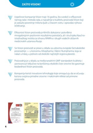 Zašto Vision?

	 Uspešnost kompanije Vision traje 16 godina, što svedoči o efikasnosti
njenog rada i metoda rada, a najvažnije o kvalitetu proizvoda Vision koji
je zaslužio poverenje miliona ljudi u čitavom svetu i opravdao njihova
očekivanja.
	 Efikasnost Vision proizvoda je klinički dokazana i potvrđena
mnogobrojnim pozitivnim rezultatima potrošača, ali i stručnjaka Naučnoistraživačkog institita za ishranu RAMN-a i drugih vodećih državnih
medicinskih ustanova Rusije.
	 Svi Vision proizvodi se prave u skladu sa uslovima evropske farmakološke
proizvodnje — u koncernu Arkopharma i fabrici Nutripharma, koja se
nalazi u Irskoj, u jednom od ekološki najčistijih regiona planete.
	 Proizvodnja je u skladu sa međunarodnim GMP standardom kvaliteta i
zasnovana je isključivo na korišćenju ekološki čiste sirovine što garantuje
bezbednost Vision proizvoda.
	 Kompanija koristi inovativne tehnologije koje omogućuju da se očuvaju
korisna svojstva prirodne sirovine i maksimalni efekat od primene
proizvoda.

4

 