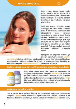 Maksimum od leta!
Leto — zraci toplog sunca, sveže
voće i povrće, sočne jagode, ali i
vreme odmora na plaži i veselih izleta sa prijateljima i, naravno, odličan
trenutak da se obezbedite korisnim
vitaminima.
Leto nam daruje vitamine, snagu
i energiju za kišnu jesen i surovu
zimu. A mi treba da se maksimalno
obezbedimo
svim
korisnim
materijama u toku tri topla letnja
meseca. Maksimum sunca, mora,
voća i utisaka za pamćenje! Ipak, nije
dovoljno da nas samo leto napuni
energijom, potrebno ga je nečim
podržati. Tada vam dolazi u pomoć
kompleks
prirodnih
proizvoda
Vision.
Specijalno za prijatelje Vision-a je
stvoren jedinstven program „Maksimum od leta!”, koji će učiniti vaše leto bogatije, ne samo vitaminima, već i dobrim
raspoloženjem i jakim emocijama. Svi učesnici će imati mogućnost da dobiju jedinstvene komplete „Maksimum od leta!” po povoljnim uslovima.

Šta je to „Maksimum od leta!”? Maksimum idealne preplanulosti.
Jako letnje sunce nam daje predivnu mogućnost da
dobijemo preplanuo ten. Kompleks Nature Tan će učiniti da
preplanulost bude ravnomerna i blistava, a koža zaštićena
od fotostarenja. Izbalansirane komponente kompleksa Mega
štite kožu od isušivanja, a time i od pojave bora koje nastaju
kao posledica dugotrajnog izlaganja suncu.

Maksimum prirodne lepote.
Leto je period kada treba da blistate, da budete lepi i prirodni. Izbalansirani
kompleks Cheviton će se pobrinuti za lepotu vaše kose i noktiju i zaštitiće ih od
direktnog delovanja UV zračenja. Aktivni sastojci proizvoda Beauty hidriraju kožu,

6

 